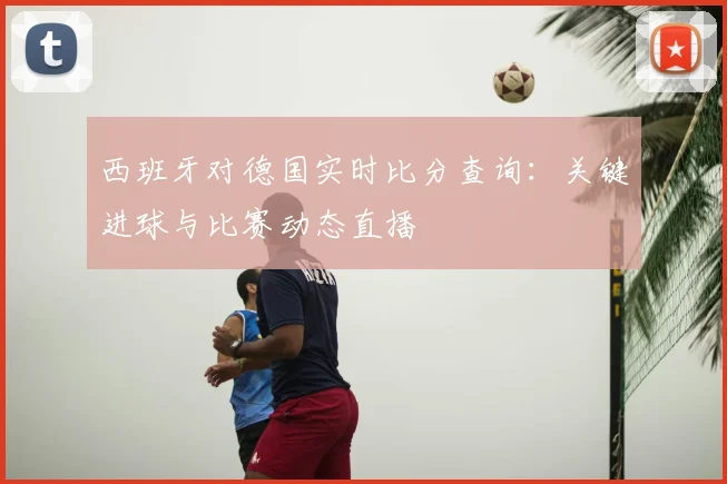 西班牙对德国实时比分查询:关键进球与比赛动态直播