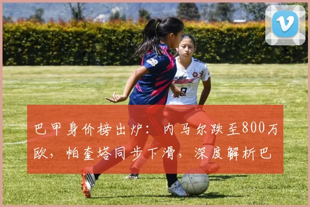 巴甲身价榜出炉：内马尔跌至800万欧，帕奎塔同步下滑，深度解析巴西球星身价暴跌原因与现状