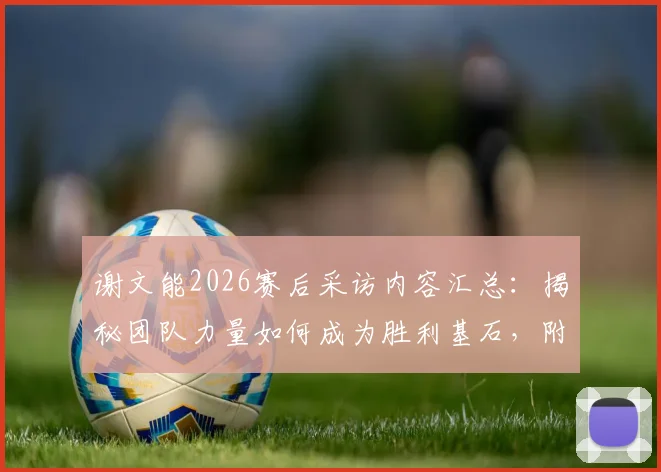 谢文能2026赛后采访内容汇总:揭秘团队力量如何成为胜利基石,附赛后采访视频与文字实录全解析
