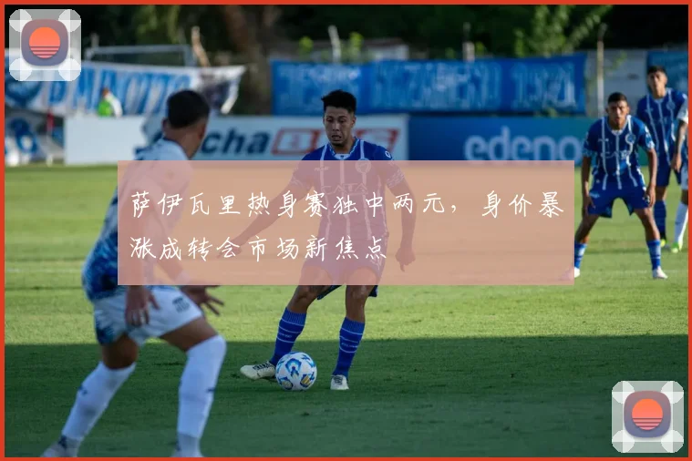 萨伊瓦里热身赛独中两元，身价暴涨成转会市场新焦点