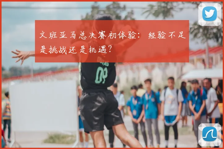 文班亚马总决赛初体验:经验不足是挑战还是机遇?