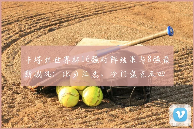 卡塔尔世界杯16强对阵结果与8强最新战况：比分汇总、冷门盘点及四强晋级形势解析