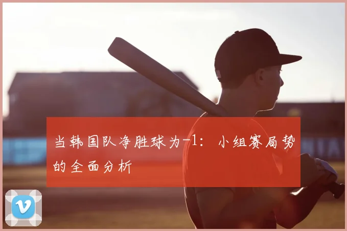 当韩国队净胜球为-1：小组赛局势的全面分析