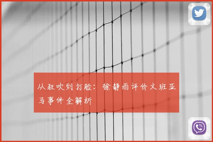 从狂吹到打脸：徐静雨评价文班亚马事件全解析