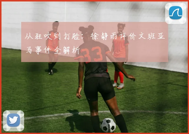 从狂吹到打脸：徐静雨评价文班亚马事件全解析