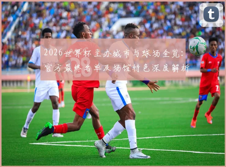 2026世界杯主办城市与球场全览:官方最终名单及场馆特色深度解析