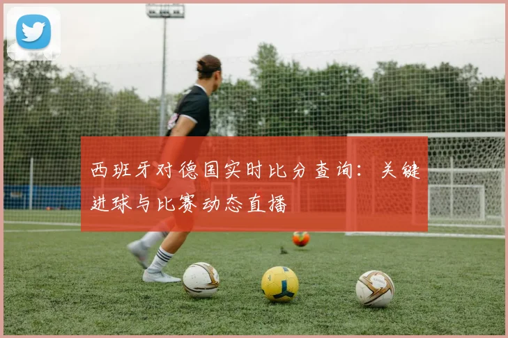 西班牙对德国实时比分查询:关键进球与比赛动态直播