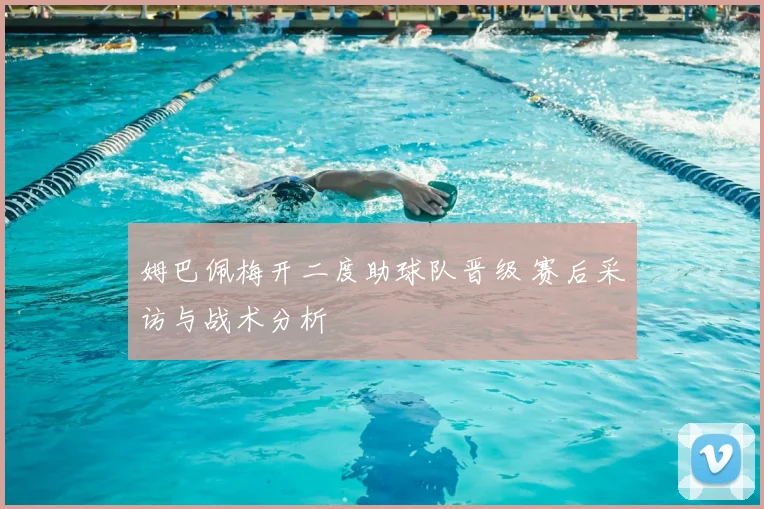 姆巴佩梅开二度助球队晋级 赛后采访与战术分析