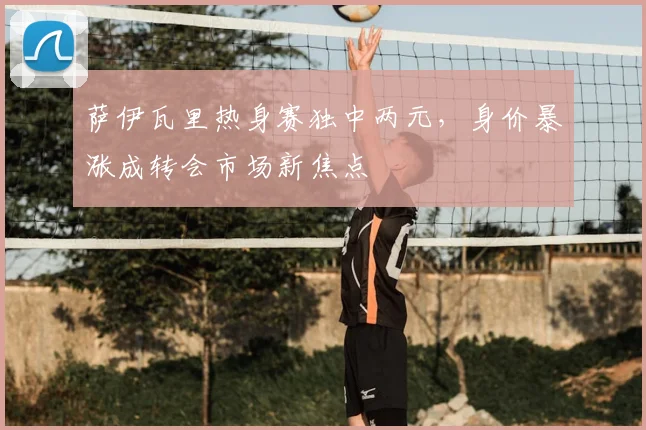 萨伊瓦里热身赛独中两元,身价暴涨成转会市场新焦点