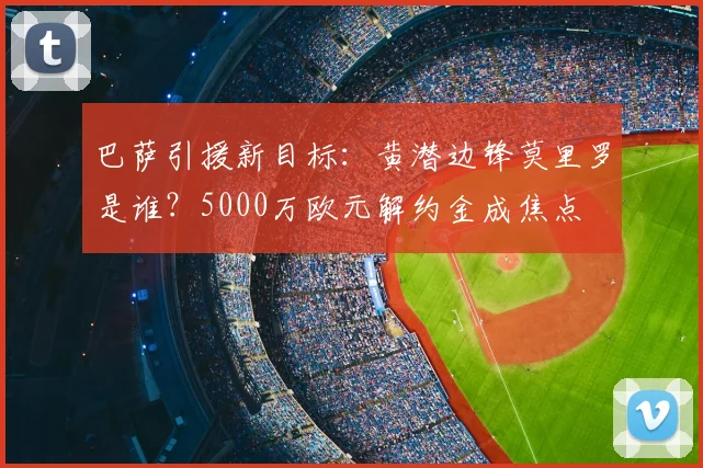 巴萨引援新目标:黄潜边锋莫里罗是谁?5000万欧元解约金成焦点