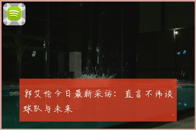 郭艾伦今日最新采访：直言不讳谈球队与未来