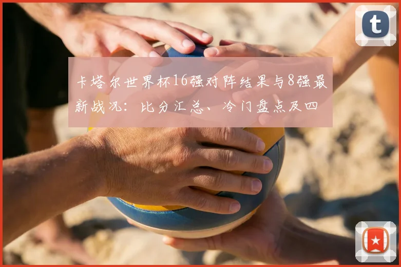 卡塔尔世界杯16强对阵结果与8强最新战况：比分汇总、冷门盘点及四强晋级形势解析